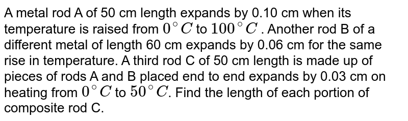 A metal rod A of 50 cm length expands by 0.10 cm when its temperature is raised from `0^(@)C` to `100^(@)C` . Another rod B of a different metal of length  60 cm expands by 0.06 cm for the same rise in temperature. A third rod C of 50 cm length is made up of pieces of rods A and B placed end to end expands by  0.03 cm on heating from `0^(@)C`  to `50^(@)C`. Find the length of each portion of composite rod C. 