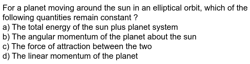 For a planet moving around the sun in an elliptical orbit, which of the following quantities remain constant ? a) The total energy of the sun plus planet system b) The angular momentum of the planet about the sun c) The force of attraction between the two d) The linear momentum of the planet