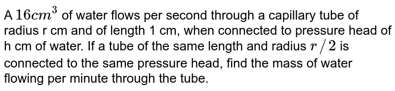 A 16cm^(3) of water flows per second through a capillary tube of radius r cm and of length 1 cm, when connected to pressure head of h cm of water. If a tube of the same length and radius r//2 is connected to the same pressure head, find the mass of water flowing per minute through the tube.