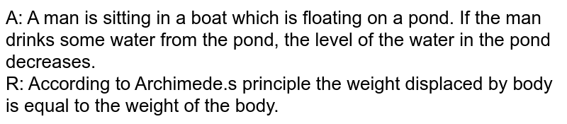 A: A man is sitting in a boat which is floating on a pond. If the man drinks some water from the pond, the level of the water in the pond decreases. R: According to Archimede.s principle the weight displaced by body is equal to the weight of the body.