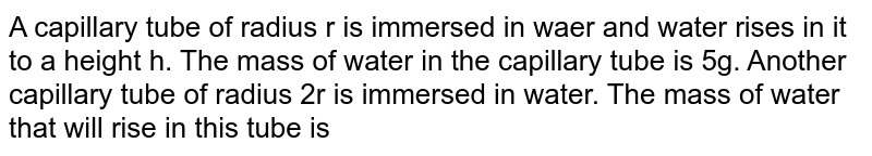 A capillary tube of radius r is immersed in waer and water rises in it to a height h. The mass of water in the capillary tube is 5g. Another capillary tube of radius 2r is immersed in water. The mass of water that will rise in this tube is