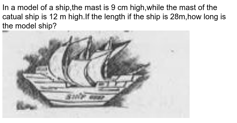 In a model of a ship,the mast is 9 cm high,while the mast of the actual ship is 12 m high.If the length if the ship is 28m,how long is the model ship?