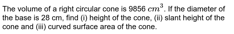 The volume of a right circular cone is 9856 `cm^(3)`. If the diameter of the base is 28 cm, find (i) height of the cone, (ii) slant height of the cone and (iii) curved surface area of the cone.