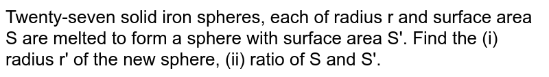 Twenty-seven solid iron spheres, each of radius r and surface area S are melted to form a sphere with surface area S'. Find the (i) radius r' of the new sphere, (ii) ratio of S and S'.