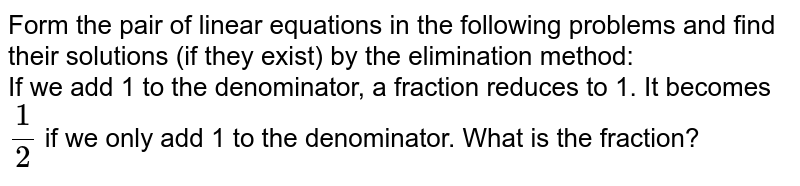 Form the pair of linear equations in the following problems and find their solutions (if they exist) by the elimination method: <br> If we add 1 to the numerator and subtract 1 from the denominator, a fraction reduces to 1. It becomes `(1)/(2)` if we only add 1 to the denominator. What is the fraction? 