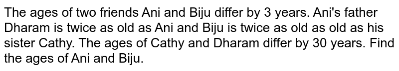 The ages of two friends Ani and Biju differ by 3 years. Ani's father Dharam is twice as old as Ani and Biju is twice as old  as old as his sister Cathy. The ages of Cathy and Dharam differ by 30 years. Find the ages of Ani and Biju. 