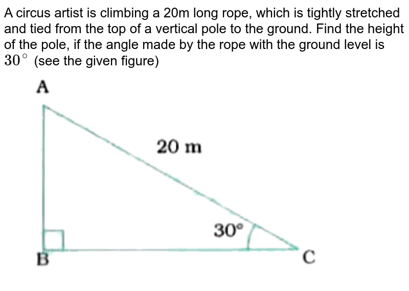A circus artist is climbing a 20m long rope, which is tightly stretched and tied from the top of a vertical pole to the ground. Find the height of the pole, if the angle made by the rope with the ground level is `30^(@)` (see the given figure) <br> <img src="https://doubtnut-static.s.llnwi.net/static/physics_images/NVT_MAT_X_P2_C09_E01_001_Q01.png" width="80%">