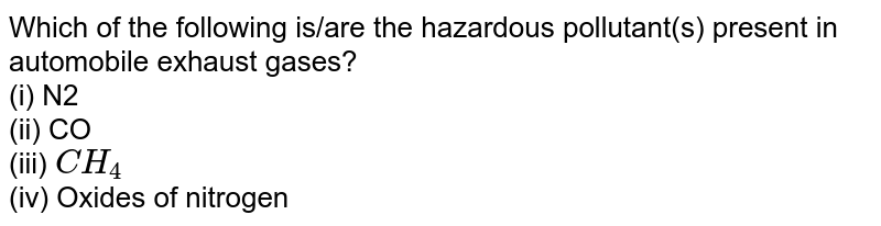 Which of the following is/are the hazardous pollutant(s) present in automobile exhaust gases? (i) N2 (ii) CO (iii) CH_4 (iv) Oxides of nitrogen