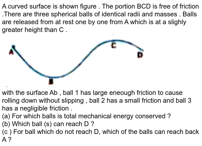 A curved surface is shown figure . The portion BCD is free of friction .There are three spherical balls of identical radii and masses . Balls are released from at rest one by one from A which is at a slighly greater height than C . <br> <img src="https://doubtnut-static.s.llnwi.net/static/physics_images/KPK_AIO_PHY_XI_P1_C06_E04_045_Q01.png" width="80%"> <br> with the surface Ab , ball 1 has large eneough friction to cause rolling down without slipping , ball 2 has a small friction and ball 3 has a negligible friction . <br> (a) For which balls is total mechanical energy conserved ? <br> (b) Which ball (s) can reach D ?<br> (c ) For ball which do not reach D, which of the balls can reach back A ? 