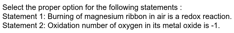 Select the proper option for the following statements : Statement 1: Burning of magnesium ribbon in air is a redox reaction. Statement 2: Oxidation number of oxygen in its metal oxide is -1.