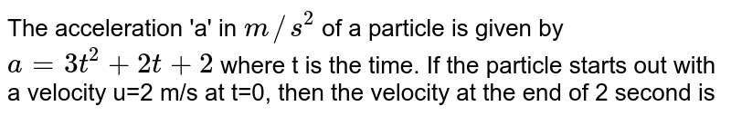 The acceleration 'a' in m//s^2 of a particle is given by a=3t^2+2t+2 where t is the time. If the particle starts out with a velocity u=2 m/s at t=0, then the velocity at the end of 2 second is