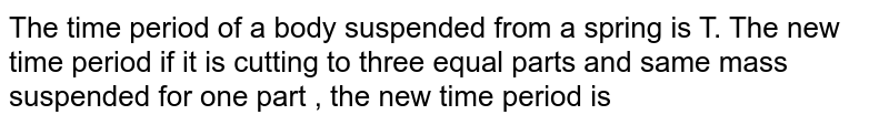 The time period of a body suspended from a spring is T. The new time period if it is cutting to three equal parts and same mass suspended for one part , the new time period is