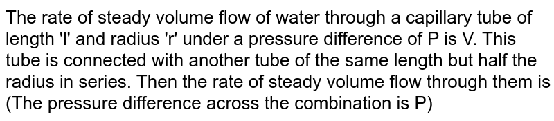 The rate of steady volume flow of water through a capillary tube of length 'l' and radius 'r' under a pressure difference of P is V. This tube is connected with another tube of the same length but half the radius in series. Then the rate of steady volume flow through them is (The pressure difference across the combination is P)