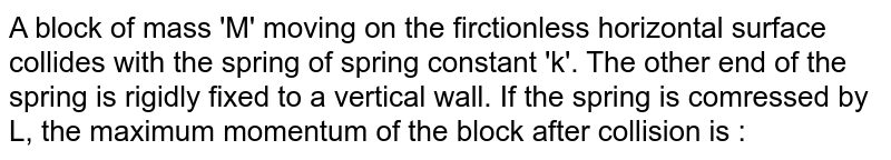 A block of mass 'M' moving on the firctionless horizontal surface collides with the spring of spring constant 'k'. The other end of the spring is rigidly fixed to a vertical wall. If the spring is comressed by L, the maximum momentum of the block after collision is : 