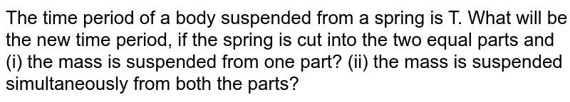 The time period of a body suspended from a spring is T. What will be the new time period, if the spring is cut into two equal parts and (i) the same mass is suspended from one part, (ii) the mass is suspended simultaneously from both the parts?