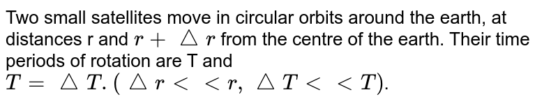 Two small satellites move in circular orbits around the earth, at distances r and `r+ triangle r` from the centre of the earth. Their time periods of rotation are T and `T= triangle T.(triangle r lt lt r, triangle T lt lt T)`.