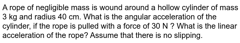 A rope of negligible mass is wound around a hollow cylinder of mass 3 kg and radius 40 cm. What is the angular acceleration of the cylinder, if the rope is pulled with a force of 30 N ? What is the linear acceleration of the rope? Assume that there is no slipping.