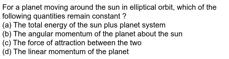 For a planet moving around the sun in elliptical orbit, which of the following quantities remain constant ? (a) The total energy of the sun plus planet system (b) The angular momentum of the planet about the sun (c) The force of attraction between the two (d) The linear momentum of the planet