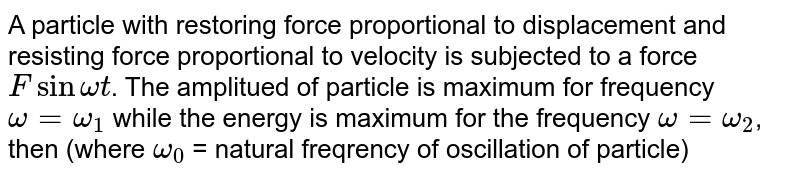 A particle with restoring force proportional to displacement and resisting force proportional to velocity is subjected to a force Fsin omegat . The amplitued of particle is maximum for frequency omega=omega_(1) while the energy is maximum for the frequency omega = omega_(2) , then (where omega_(0) = natural freqrency of oscillation of particle)