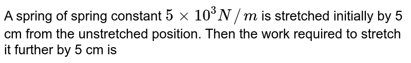 A spring of spring constant `5xx10^(3)N//m` is stretched initially by 5 cm from the unstretched position. Then the work required to stretch it further by 5 cm is 
