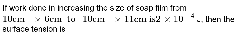 If work done in increasing the size of soap film from `10 "cm " xx 6 "cm  to " 10  "cm " xx 11 "cm is" 2 xx 10^(-4)` J, then the surface tension is