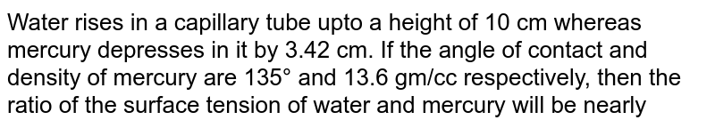 Water rises in a capillary tube upto a height of 10 cm whereas mercury depresses in it by 3.42 cm. If the angle of contact and density of mercury are 135° and 13.6 gm/cc respectively, then the ratio of the surface tension of water and mercury will be nearly