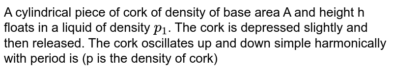 A cylindrical piece of cork of density of base area A and height h floats in a liquid of density p_(1) . The cork is depressed slightly and then released. The cork oscillates up and down simple harmonically with period is (p is the density of cork)