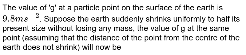 The value of 'g' at a particle point on the surface of the earth is 9.8 ms^(-2) . Suppose the earth suddenly shrinks uniformly to half its present size without losing any mass, the value of g at the same point (assuming that the distance of the point from the centre of the earth does not shrink) will now be