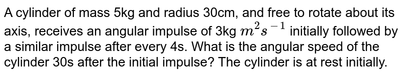  A cylinder of mass 5kg and radius 30cm, and free to rotate about its axis, receives an angular impulse of 3kg `m^(2)s^(-1)` initially followed by a similar impulse after every 4s. What is the angular speed of the cylinder 30s after the initial impulse? The cylinder is at rest initially.