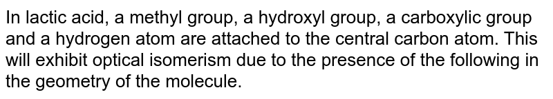 In lactic acid, a methyl group, a hydroxyl group, a carboxylic group and a hydrogen atom are attached to the central carbon atom. This will exhibit optical isomerism due to the presence of the following in the geometry of the molecule.