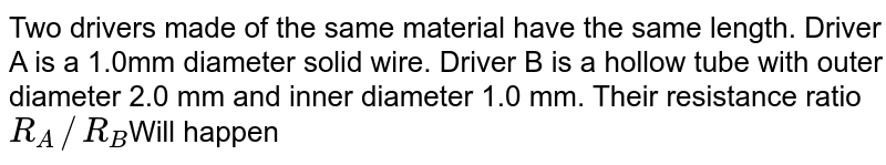 Two drivers made of the same material have the same length. Driver A is a 1.0mm diameter solid wire. Driver B is a hollow tube with outer diameter 2.0 mm and inner diameter 1.0 mm. Their resistance ratio R_(A)//R_(B) Will happen