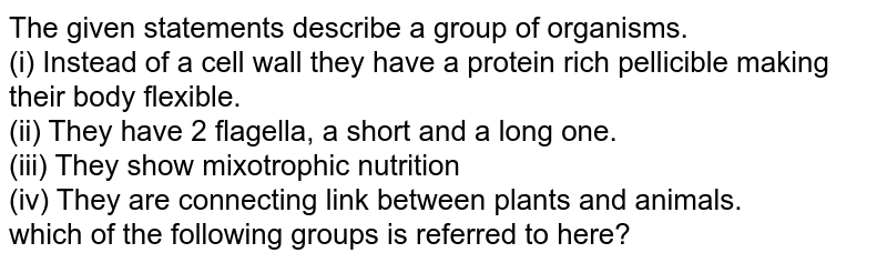 The given statements describe a group of organisms. (i) Instead of a cell wall they have a protein rich pellicible making their body flexible. (ii) They have 2 flagella, a short and a long one. (iii) They show mixotrophic nutrition (iv) They are connecting link between plants and animals. which of the following groups is referred to here?