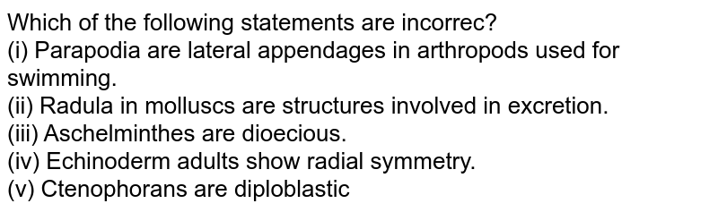 Which of the following statements are incorrec? (i) Parapodia are lateral appendages in arthropods used for swimming. (ii) Radula in molluscs are structures involved in excretion. (iii) Aschelminthes are dioecious. (iv) Echinoderm adults show radial symmetry. (v) Ctenophorans are diploblastic