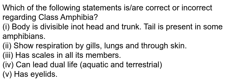 Which of the following statements is/are correct or incorrect regarding Class Amphibia? (i) Body is divisible into head and trunk. Tail is present in some amphibians. (ii) Show respiration by gills, lungs and through skin. (iii) Has scales in all its members. (iv) Can lead dual life (aquatic and terrestrial) (v) Has eyelids.