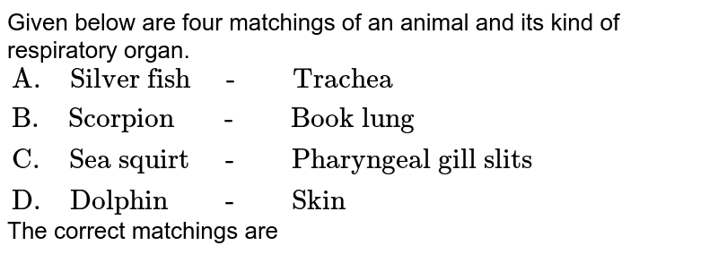 Given below are four matchings of an animal and its kind of respiratory organ. {:("A. Silver fish - Trachea"),("B. Scorpion - Book lung"),("C. Sea squirt - Pharyngeal gill slits"),("D. Dolphin - Skin"):} The correct matchings are