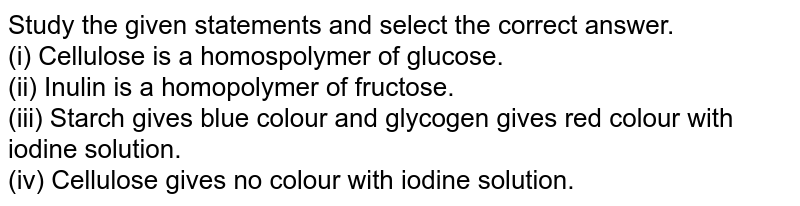 Study the given statements and select the correct answer. (i) Cellulose is a homospolymer of glucose. (ii) Inulin is a homopolymer of fructose. (iii) Starch gives blue colour and glycogen gives red colour with iodine solution. (iv) Cellulose gives no colour with iodine solution.