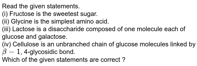 Read the given statements. (i) Fructose is the sweetest sugar. (ii) Glycine is the simplest amino acid. (iii) Lactose is a disaccharide composed of one molecule each of glucose and galactose. (iv) Cellulose is an unbranched chain of glucose molecules linked by beta-1 , 4-glycosidic bond. Which of the given statements are correct ?