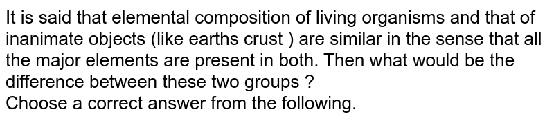 It is said that elemental composition of living organisms and that of inanimate objects (like earth's crust ) are similar in the sense that all the major elements are present in both. Then what would be the difference between these two groups ? Choose a correct answer from the following.