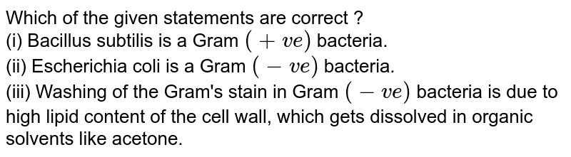 Which of the given statements are correct ? (i) Bacillus subtilis is a Gram (+ve) bacteria. (ii) Escherichia coli is a Gram (-ve) bacteria. (iii) Washing of the Gram's stain in Gram (-ve) bacteria is due to high lipid content of the cell wall, which gets dissolved in organic solvents like acetone.