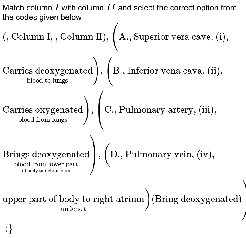 Match column I with column II and select the correct option from the codes given below {:(,"Column I",,"Column II"),("A.","Superior vera cave","(i)",underset("blood to lungs")("Carries deoxygenated")),("B.","Inferior vena cava","(ii)",underset("blood from lungs")("Carries oxygenated")),("C.","Pulmonary artery","(iii)",underset(underset("of body to right atrium")("blood from lower part"))("Brings deoxygenated")),("D.","Pulmonary vein","(iv)",underset underset("upper part of body to right atrium"))("Bring deoxygenated")):}
