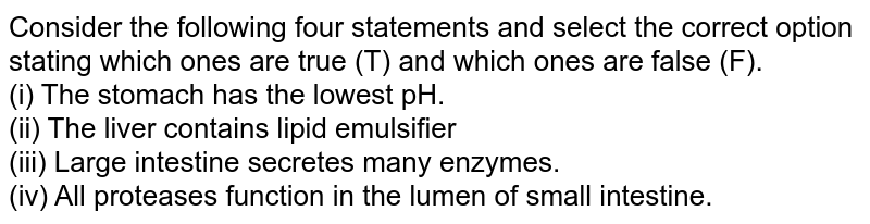 Consider the following four statements and select the correct option stating which ones are true (T) and which ones are false (F). (i) The stomach has the lowest pH. (ii) The liver contains lipid emulsifier (iii) Large intestine secretes many enzymes. (iv) All proteases function in the lumen of small intestine.