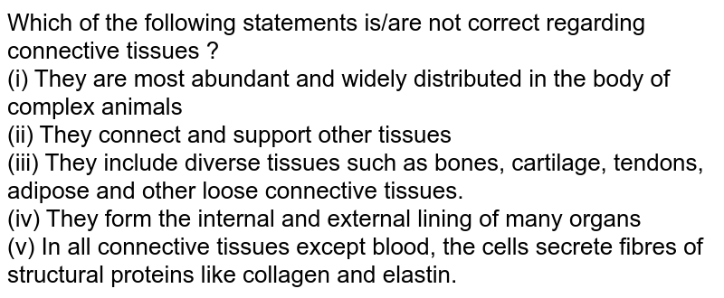 Which of the following statements is/are not correct regarding connective tissues ? (i) They are most abundant and widely distributed in the body of complex animals (ii) They connect and support other tissues (iii) They include diverse tissues such as bones, cartilage, tendons, adipose and other loose connective tissues. (iv) They form the internal and external lining of many organs (v) In all connective tissues except blood, the cells secrete fibres of structural proteins like collagen and elastin.