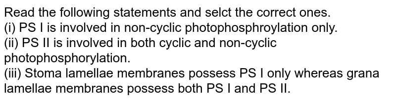 Read the following statements and selct the correct ones. (i) PS I is involved in non-cyclic photophosphroylation only. (ii) PS II is involved in both cyclic and non-cyclic photophosphorylation. (iii) Stoma lamellae membranes possess PS I only whereas grana lamellae membranes possess both PS I and PS II.