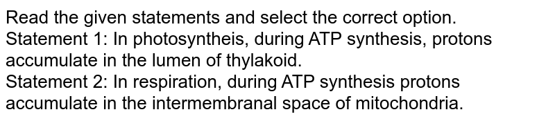 Read the given statements and select the correct option. Statement 1: In photosyntheis, during ATP synthesis, protons accumulate in the lumen of thylakoid. Statement 2: In respiration, during ATP synthesis protons accumulate in the intermembranal space of mitochondria.