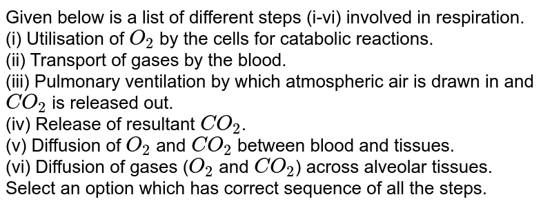 Given below is a list of different steps (i-vi) involved in respiration. (i) Utilisation of O_(2) by the cells for catabolic reactions. (ii) Transport of gases by the blood. (iii) Pulmonary ventilation by which atmospheric air is drawn in and CO_(2) is released out. (iv) Release of resultant CO_(2) . (v) Diffusion of O_(2) and CO_(2) between blood and tissues. (vi) Diffusion of gases ( O_(2) and CO_(2) ) across alveolar tissues. Select an option which has correct sequence of all the steps.