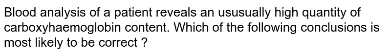 Blood analysis of a patient reveals an ususually high quantity of carboxyhaemoglobin content. Which of the following conclusions is most likely to be correct ?