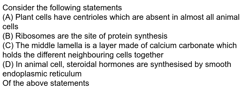 Consider the following statements (A) Plant cells have centrioles which are absent in almost all animal cells (B) Ribosomes are the site of protein synthesis (C) The middle lamella is a layer made of calcium carbonate which holds the different neighbouring cells together (D) In animal cell, steroidal hormones are synthesised by smooth endoplasmic reticulum Of the above statements