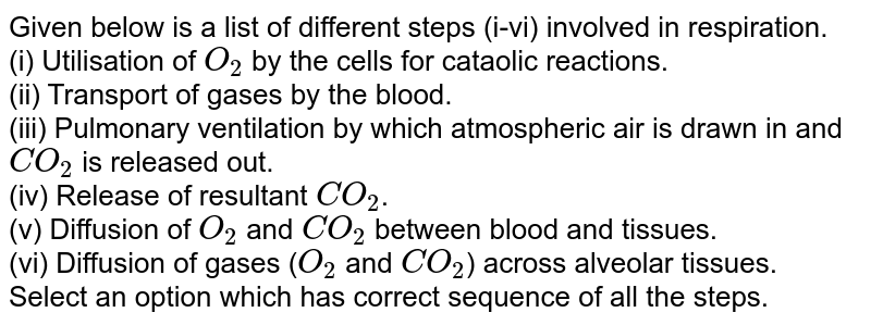 Given below is a list of different steps (i-vi) involved in respiration. (i) Utilisation of O_(2) by the cells for cataolic reactions. (ii) Transport of gases by the blood. (iii) Pulmonary ventilation by which atmospheric air is drawn in and CO_(2) is released out. (iv) Release of resultant CO_(2) . (v) Diffusion of O_(2) and CO_(2) between blood and tissues. (vi) Diffusion of gases ( O_(2) and CO_(2) ) across alveolar tissues. Select an option which has correct sequence of all the steps.