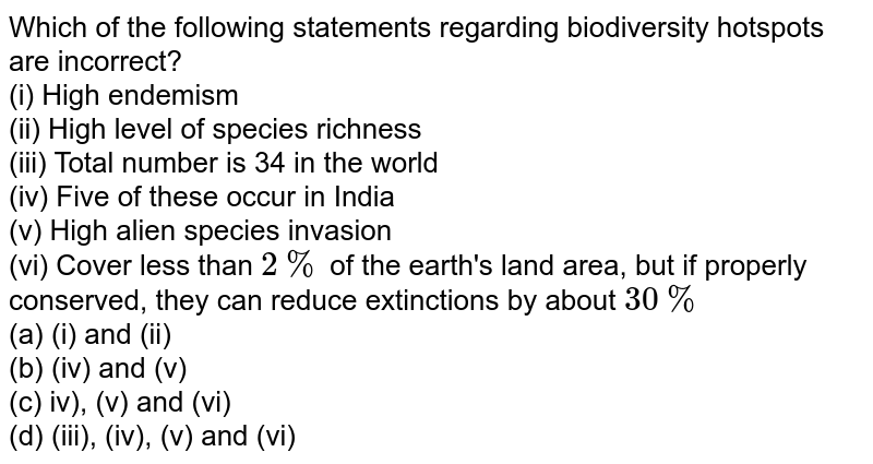 Which of the following statements regarding biodiversity hotspots are incorrect? (i) High endemism (ii) High level of species richness (iii) Total number is 34 in the world (iv) Five of these occur in India (v) High alien species invasion (vi) Cover less than 2% of the earth's land area, but if properly conserved, they can reduce extinctions by about 30% (a) (i) and (ii) (b) (iv) and (v) (c) iv), (v) and (vi) (d) (iii), (iv), (v) and (vi)