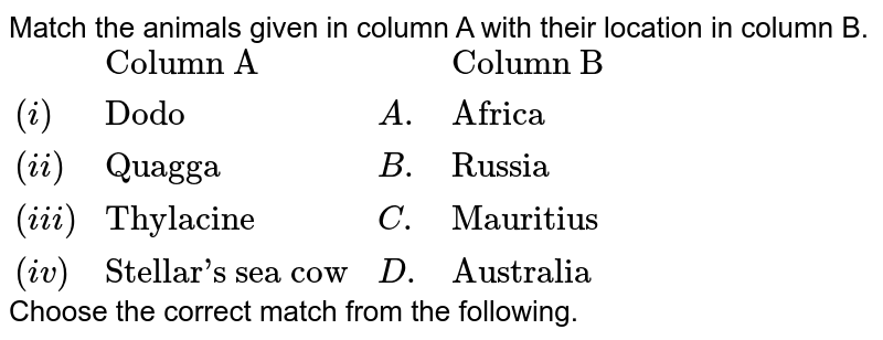 Match the animals given in column A with their location in column B. {:(,"Column A",,"Column B"),((i),"Dodo",A.,"Africa"),((ii),"Quagga",B.,"Russia"),((iii),"Thylacine",C.,"Mauritius"),((iv),"Stellar's sea cow",D.,"Australia"):} Choose the correct match from the following. (a) i-A, ii-C, iii-B, iv-D (b) i-D, ii-C, iii-A, iv-B (c) i-C, ii-A, iii-B, iv-D (d) i-C, ii-A, iii-D, iv-B